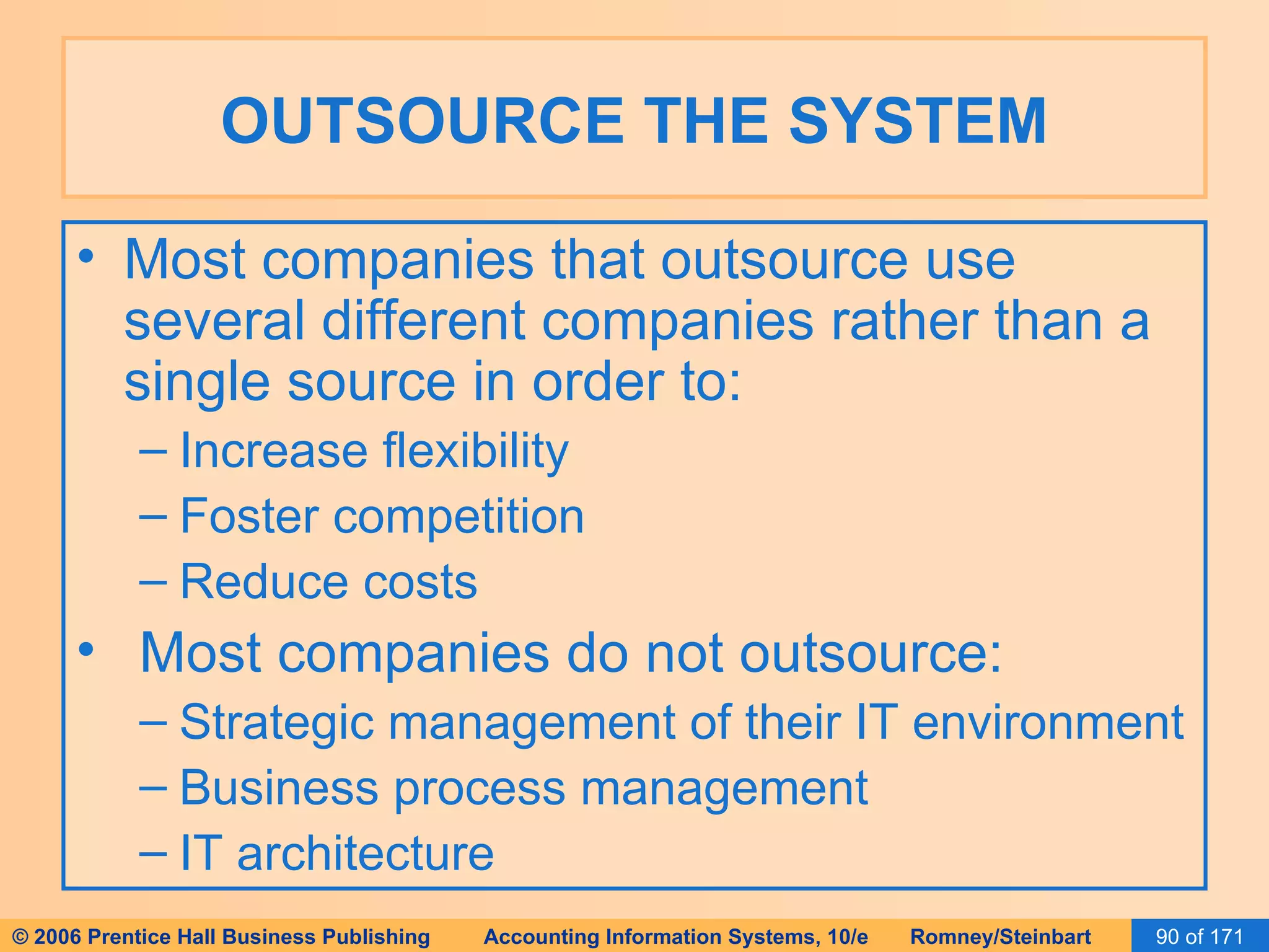 OUTSOURCE THE SYSTEM Most companies that outsource use several different companies rather than a single source in order to: Increase flexibility Foster competition Reduce costs Most companies do not outsource: Strategic management of their IT environment Business process management IT architecture 