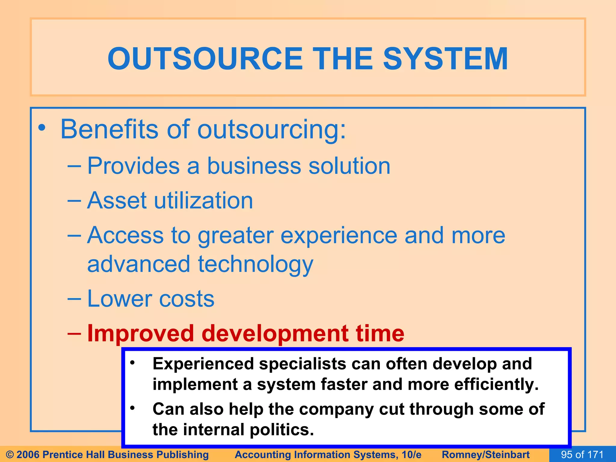 OUTSOURCE THE SYSTEM Benefits of outsourcing: Provides a business solution Asset utilization Access to greater experience and more advanced technology Lower costs Improved development time Experienced specialists can often develop and implement a system faster and more efficiently. Can also help the company cut through some of the internal politics. 