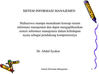 Sistem Informasi Manajemen 1
SISTEM INFORMASI MANAJEMEN
Dr. Abdul Syukur
Mahasiswa mampu memahami konsep sistem
informasi manajemen dan dapat mengaplikasikan
sistem informasi manajemen dalam kehidupan
nyata sebagai pendukung kompetensinya
 