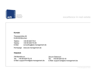 excellence in real estate




Kontakt

Theresienhöhe 26
D-80339 München
Telefon:   +49 89 628170-0
Telefax:   +49 89 628170-59
E-Mail:    consulting@ais-management.de
Homepage: www.ais-management.de


Helpdesk

FM-Marktforum                             Secure Dataroom
Tel.: +49 89 628170-18                    Tel.: +49 89 628170-18
E-Mail: support-fmmf@ais-management.de    E-Mail: support-sdr@ais-management.de



                                                                              © AIS Management GmbH
 