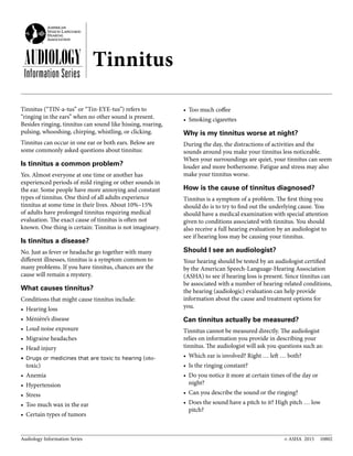 Audiology Information Series © ASHA 2015 10802
AUDIOLOGY
Information Series
Tinnitus (“TIN-a-tus” or “Tin-EYE-tus”) refers to
“ringing in the ears” when no other sound is present.
Besides ringing, tinnitus can sound like hissing, roaring,
pulsing, whooshing, chirping, whistling, or clicking.
Tinnitus can occur in one ear or both ears. Below are
some commonly asked questions about tinnitus:
Is tinnitus a common problem?
Yes. Almost everyone at one time or another has
experienced periods of mild ringing or other sounds in
the ear. Some people have more annoying and constant
types of tinnitus. One third of all adults experience
tinnitus at some time in their lives. About 10%–15%
of adults have prolonged tinnitus requiring medical
evaluation. The exact cause of tinnitus is often not
known. One thing is certain: Tinnitus is not imaginary.
Is tinnitus a disease?
No. Just as fever or headache go together with many
different illnesses, tinnitus is a symptom common to
many problems. If you have tinnitus, chances are the
cause will remain a mystery.
What causes tinnitus?
Conditions that might cause tinnitus include:
•	 Hearing loss
•	 Ménière’s disease
•	 Loud noise exposure
•	 Migraine headaches
•	 Head injury
•	Drugs or medicines that are toxic to hearing (oto-
toxic)
•	 Anemia
•	 Hypertension
•	 Stress
•	 Too much wax in the ear
•	 Certain types of tumors
•	 Too much coffee
•	 Smoking cigarettes
Why is my tinnitus worse at night?
During the day, the distractions of activities and the
sounds around you make your tinnitus less noticeable.
When your surroundings are quiet, your tinnitus can seem
louder and more bothersome. Fatigue and stress may also
make your tinnitus worse.
How is the cause of tinnitus diagnosed?
Tinnitus is a symptom of a problem. The first thing you
should do is to try to find out the underlying cause. You
should have a medical examination with special attention
given to conditions associated with tinnitus. You should
also receive a full hearing evaluation by an audiologist to
see if hearing loss may be causing your tinnitus.
Should I see an audiologist?
Your hearing should be tested by an audiologist certified
by the American Speech-Language-Hearing Association
(ASHA) to see if hearing loss is present. Since tinnitus can
be associated with a number of hearing-related conditions,
the hearing (audiologic) evaluation can help provide
information about the cause and treatment options for
you.
Can tinnitus actually be measured?
Tinnitus cannot be measured directly. The audiologist
relies on information you provide in describing your
tinnitus. The audiologist will ask you questions such as:
•	 Which ear is involved? Right … left … both?
•	 Is the ringing constant?
•	 Do you notice it more at certain times of the day or
night?
•	 Can you describe the sound or the ringing?
•	 Does the sound have a pitch to it? High pitch … low
pitch?
Tinnitus
 