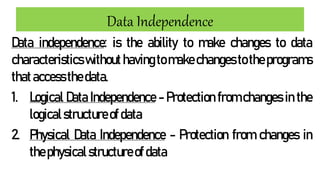 Data Independence
Data independence: is the ability to make changes to data
characteristicswithouthavingto make changes totheprograms
thataccessthedata.
1. Logical Data Independence - Protection from changes in the
logicalstructureofdata
2. Physical Data Independence - Protection from changes in
thephysicalstructureofdata
 
