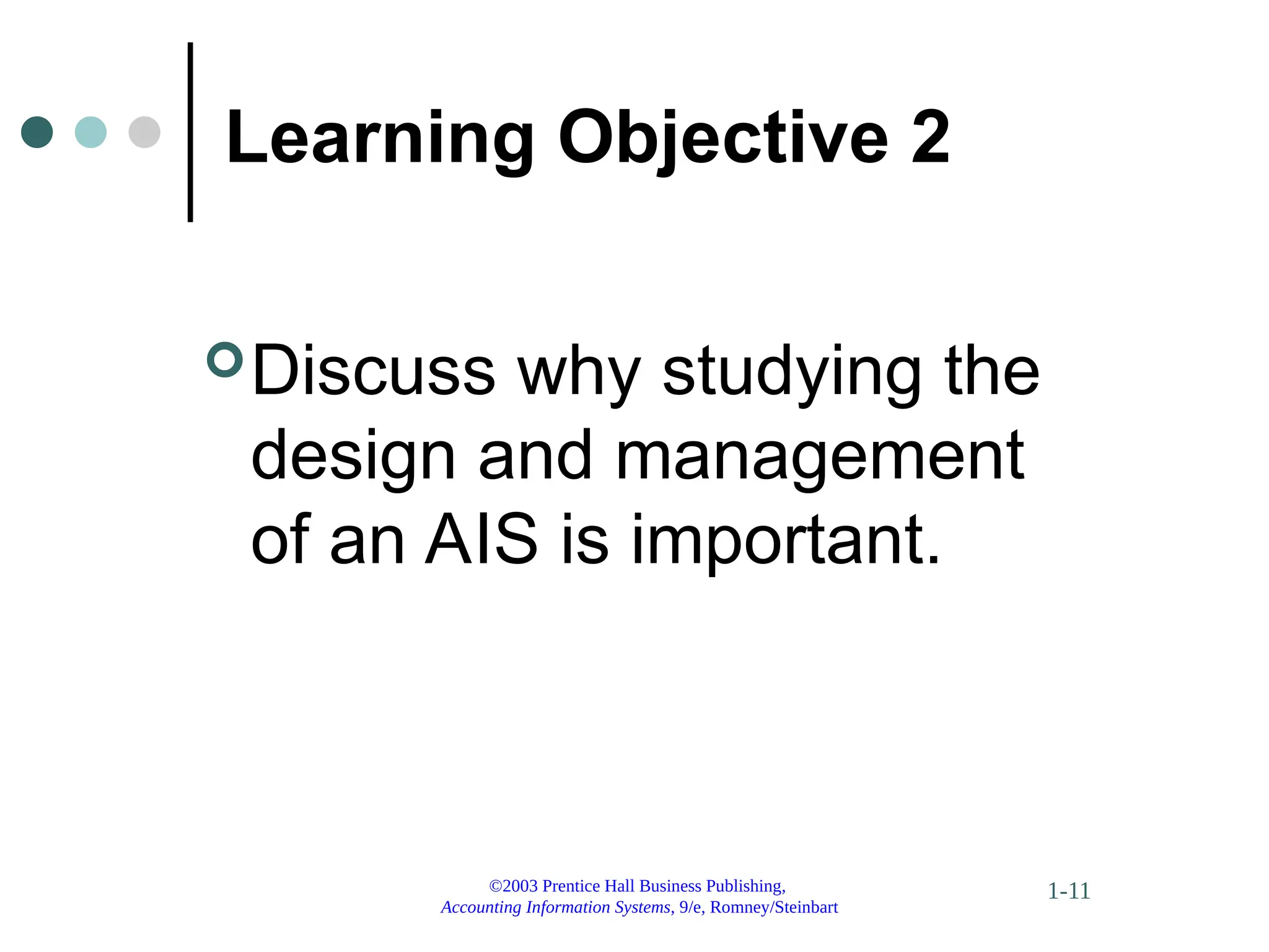 ©2003 Prentice Hall Business Publishing,
Accounting Information Systems, 9/e, Romney/Steinbart
1-11
Learning Objective 2
Discuss why studying the
design and management
of an AIS is important.
 