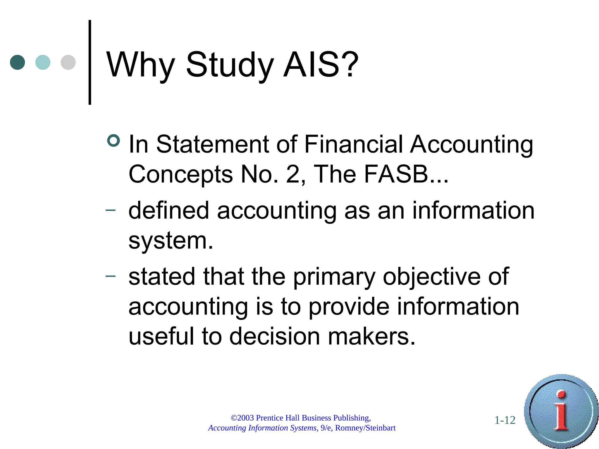 ©2003 Prentice Hall Business Publishing,
Accounting Information Systems, 9/e, Romney/Steinbart
1-12
Why Study AIS?
 In Statement of Financial Accounting
Concepts No. 2, The FASB...
– defined accounting as an information
system.
– stated that the primary objective of
accounting is to provide information
useful to decision makers.
 