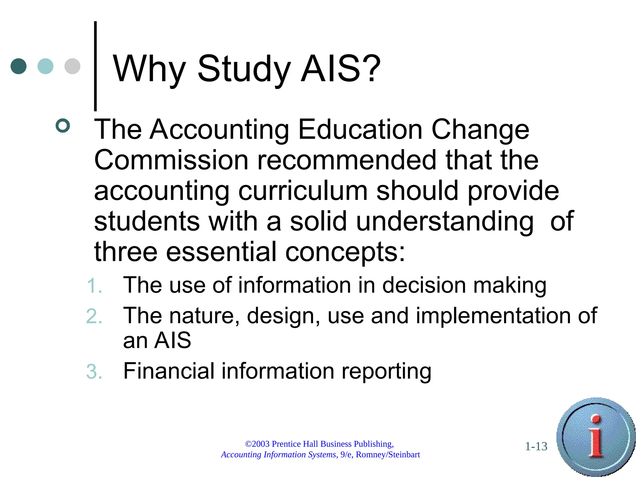 ©2003 Prentice Hall Business Publishing,
Accounting Information Systems, 9/e, Romney/Steinbart
1-13
Why Study AIS?
 The Accounting Education Change
Commission recommended that the
accounting curriculum should provide
students with a solid understanding of
three essential concepts:
1. The use of information in decision making
2. The nature, design, use and implementation of
an AIS
3. Financial information reporting
 