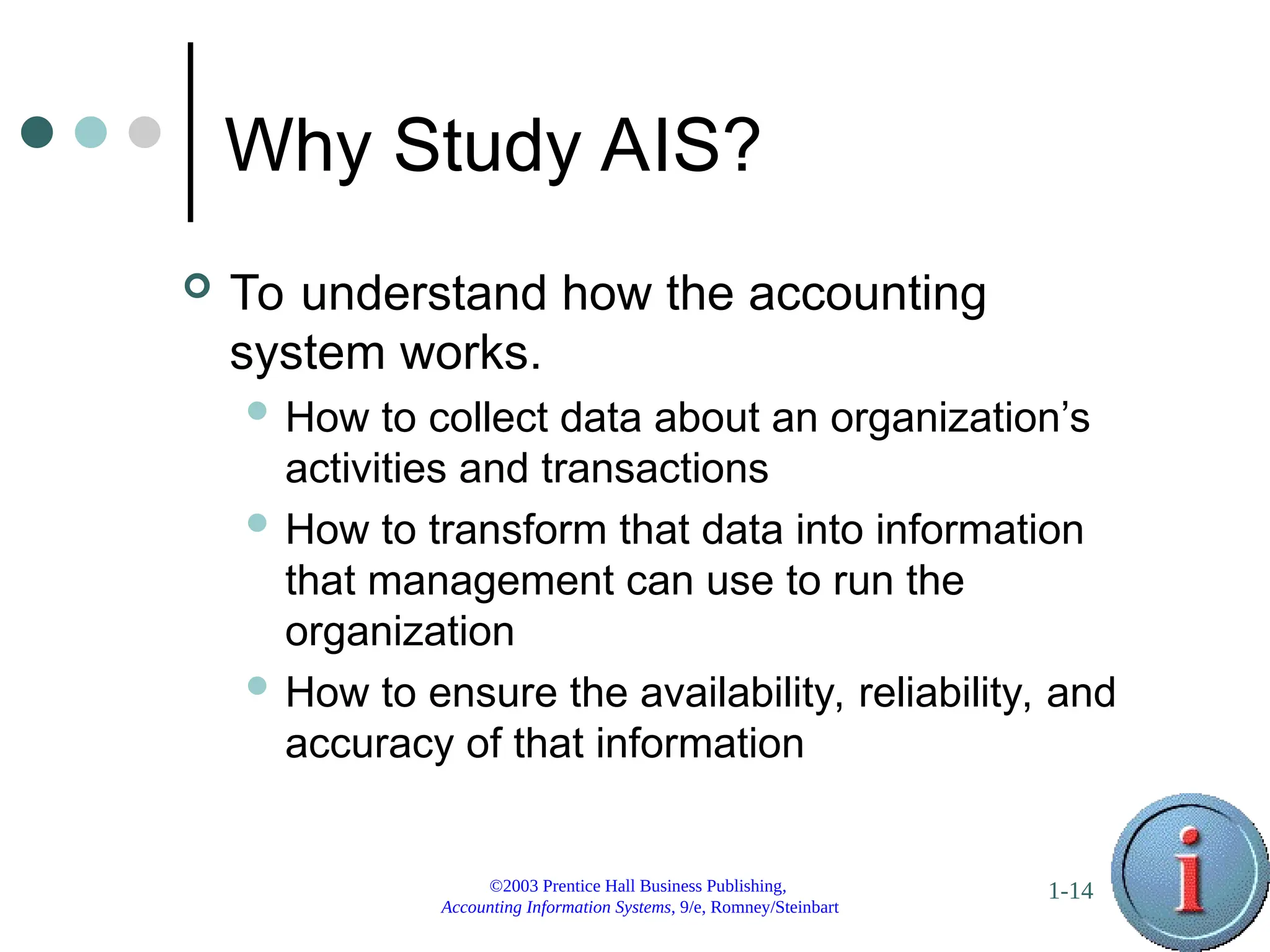 ©2003 Prentice Hall Business Publishing,
Accounting Information Systems, 9/e, Romney/Steinbart
1-14
Why Study AIS?
 To understand how the accounting
system works.
 How to collect data about an organization’s
activities and transactions
 How to transform that data into information
that management can use to run the
organization
 How to ensure the availability, reliability, and
accuracy of that information
 
