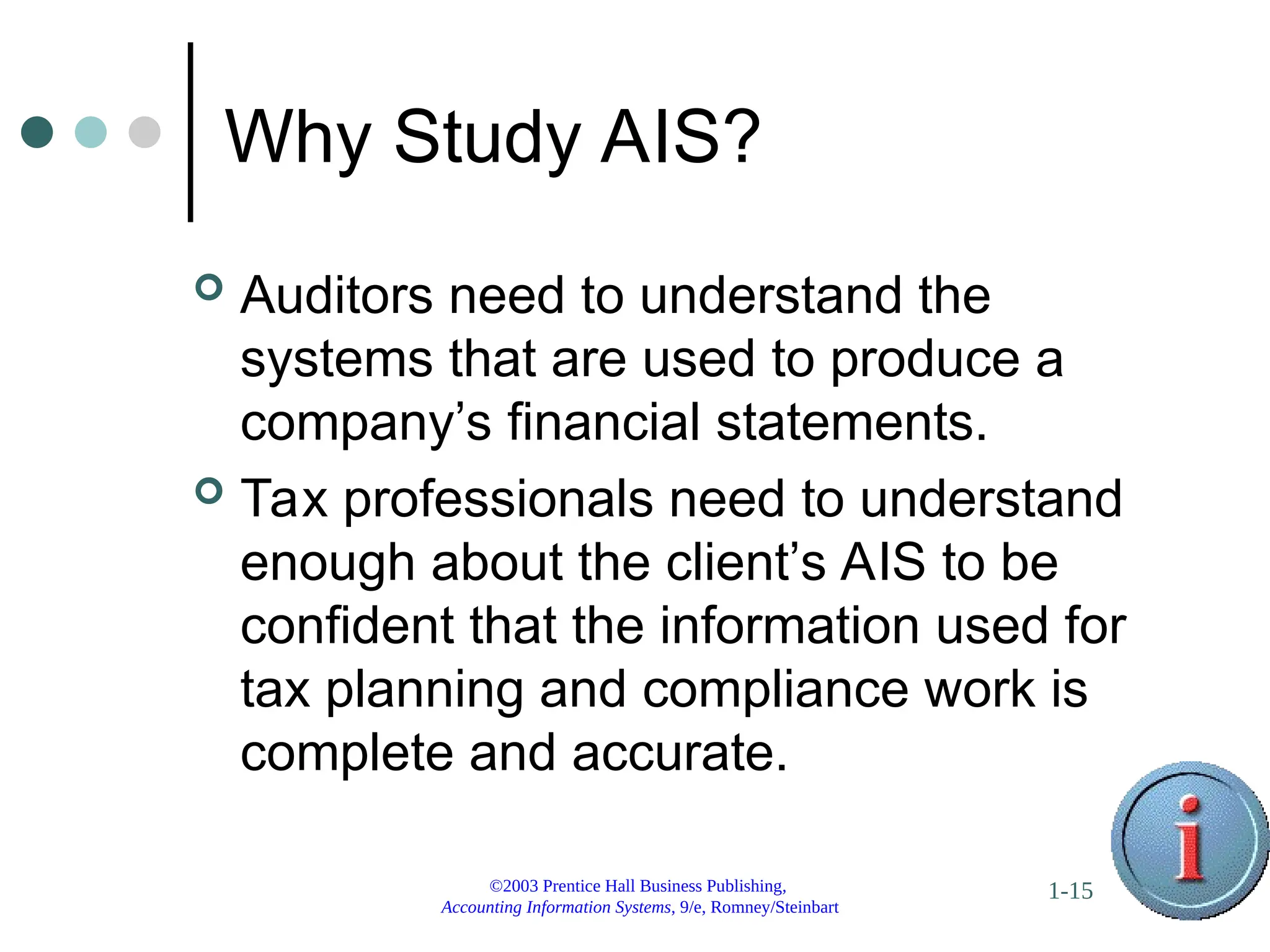 ©2003 Prentice Hall Business Publishing,
Accounting Information Systems, 9/e, Romney/Steinbart
1-15
Why Study AIS?
 Auditors need to understand the
systems that are used to produce a
company’s financial statements.
 Tax professionals need to understand
enough about the client’s AIS to be
confident that the information used for
tax planning and compliance work is
complete and accurate.
 