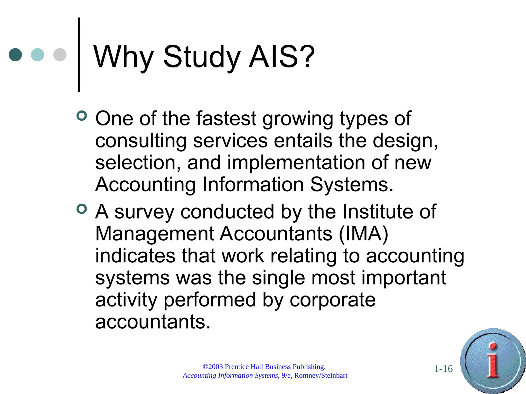 ©2003 Prentice Hall Business Publishing,
Accounting Information Systems, 9/e, Romney/Steinbart
1-16
Why Study AIS?
 One of the fastest growing types of
consulting services entails the design,
selection, and implementation of new
Accounting Information Systems.
 A survey conducted by the Institute of
Management Accountants (IMA)
indicates that work relating to accounting
systems was the single most important
activity performed by corporate
accountants.
 