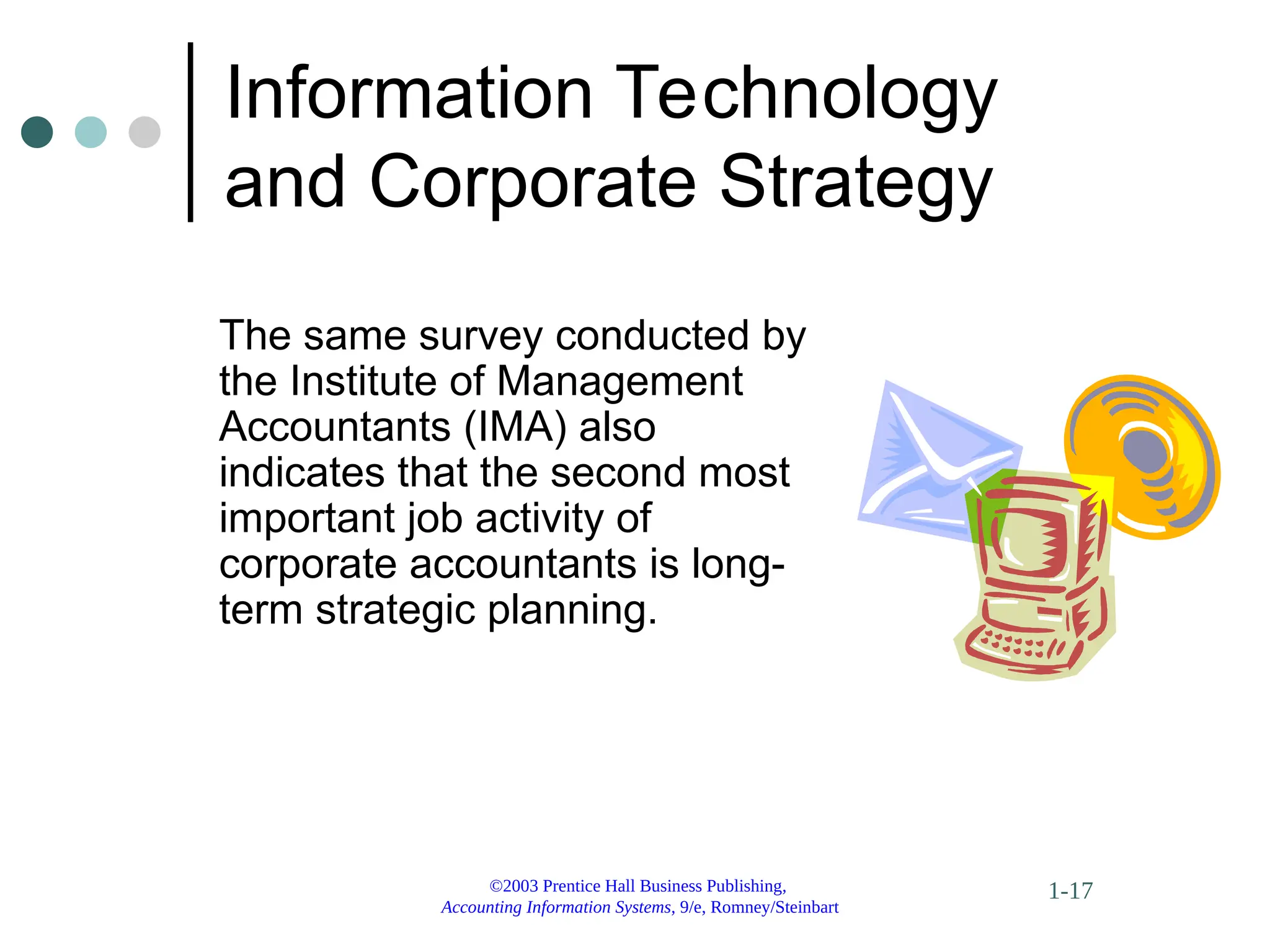 ©2003 Prentice Hall Business Publishing,
Accounting Information Systems, 9/e, Romney/Steinbart
1-17
Information Technology
and Corporate Strategy
The same survey conducted by
the Institute of Management
Accountants (IMA) also
indicates that the second most
important job activity of
corporate accountants is long-
term strategic planning.
 