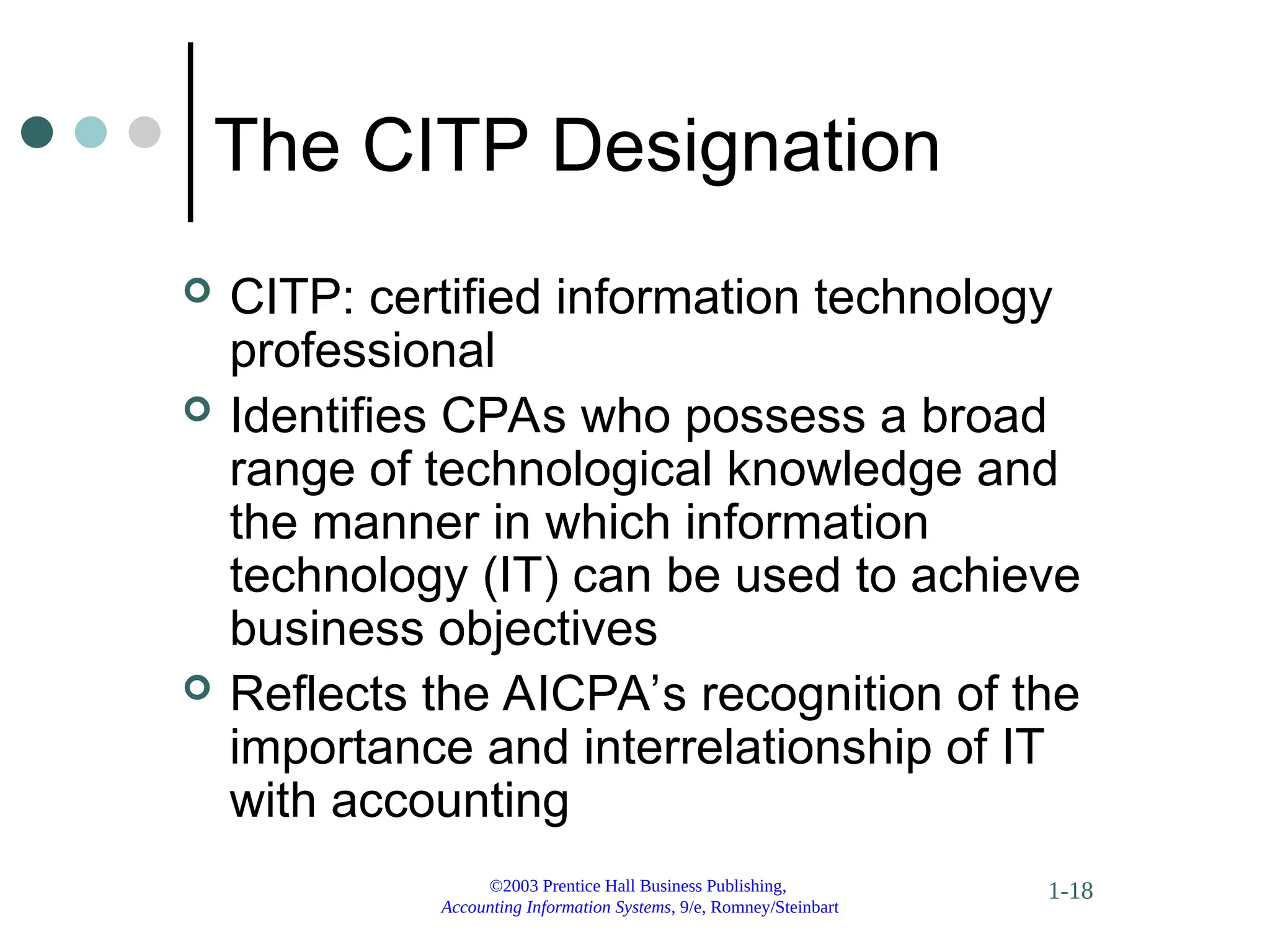 ©2003 Prentice Hall Business Publishing,
Accounting Information Systems, 9/e, Romney/Steinbart
1-18
The CITP Designation
 CITP: certified information technology
professional
 Identifies CPAs who possess a broad
range of technological knowledge and
the manner in which information
technology (IT) can be used to achieve
business objectives
 Reflects the AICPA’s recognition of the
importance and interrelationship of IT
with accounting
 