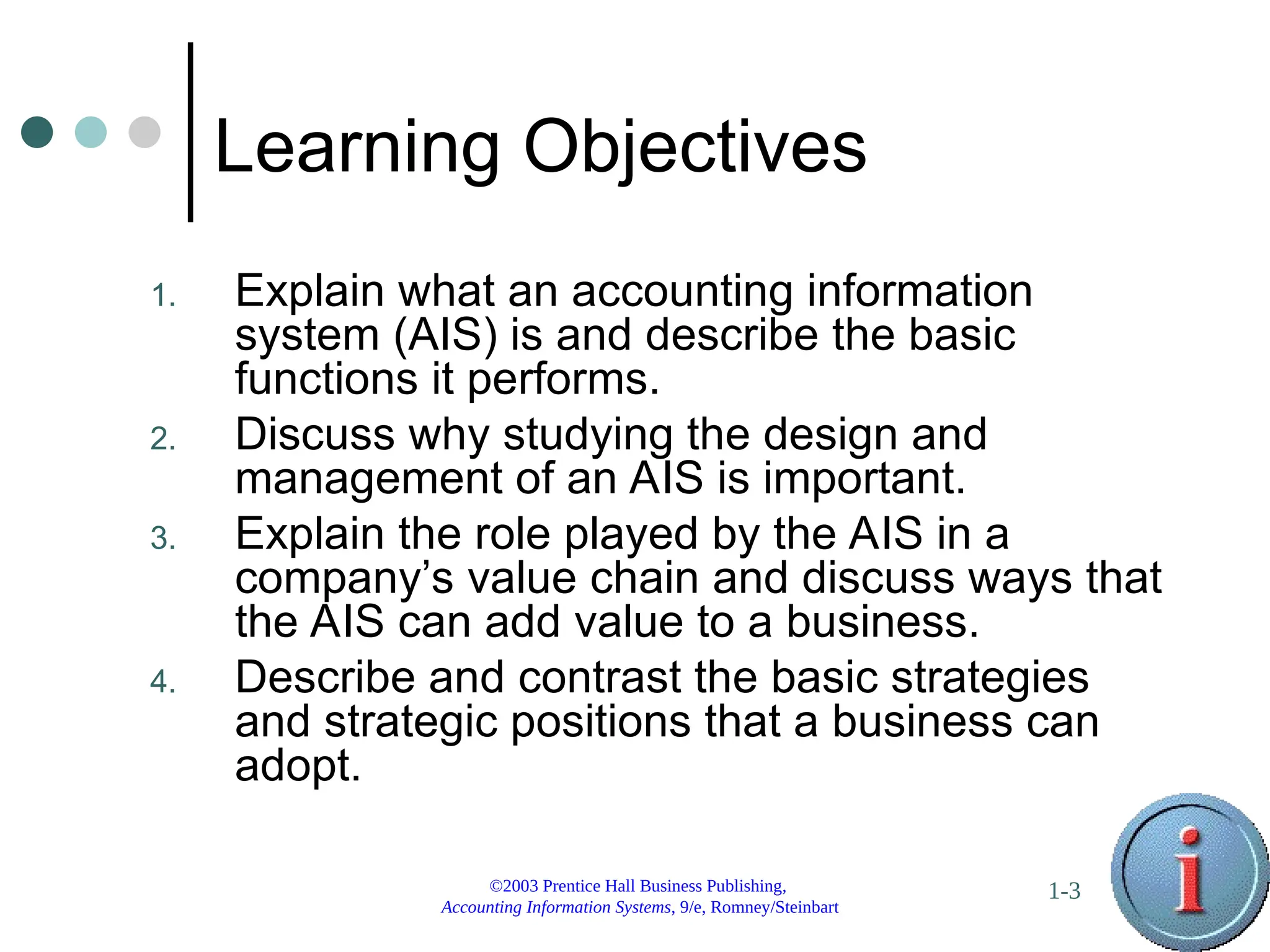 ©2003 Prentice Hall Business Publishing,
Accounting Information Systems, 9/e, Romney/Steinbart
1-3
Learning Objectives
1. Explain what an accounting information
system (AIS) is and describe the basic
functions it performs.
2. Discuss why studying the design and
management of an AIS is important.
3. Explain the role played by the AIS in a
company’s value chain and discuss ways that
the AIS can add value to a business.
4. Describe and contrast the basic strategies
and strategic positions that a business can
adopt.
 