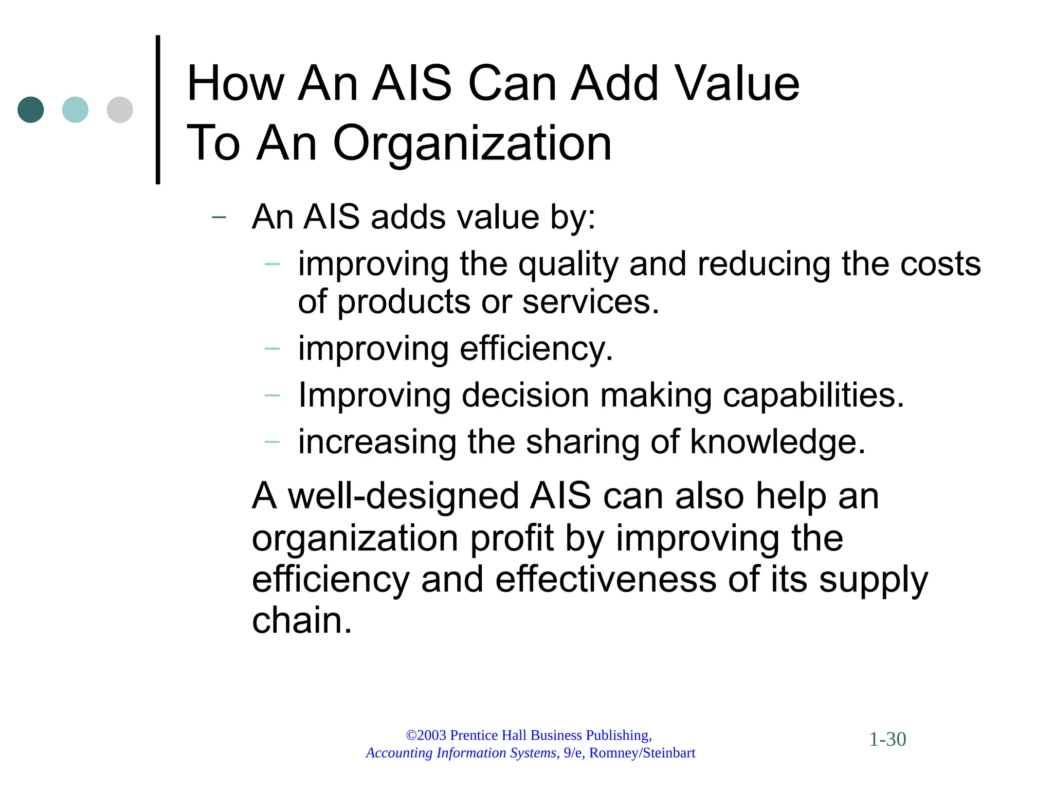 ©2003 Prentice Hall Business Publishing,
Accounting Information Systems, 9/e, Romney/Steinbart
1-30
How An AIS Can Add Value
To An Organization
– An AIS adds value by:
– improving the quality and reducing the costs
of products or services.
– improving efficiency.
– Improving decision making capabilities.
– increasing the sharing of knowledge.
A well-designed AIS can also help an
organization profit by improving the
efficiency and effectiveness of its supply
chain.
 