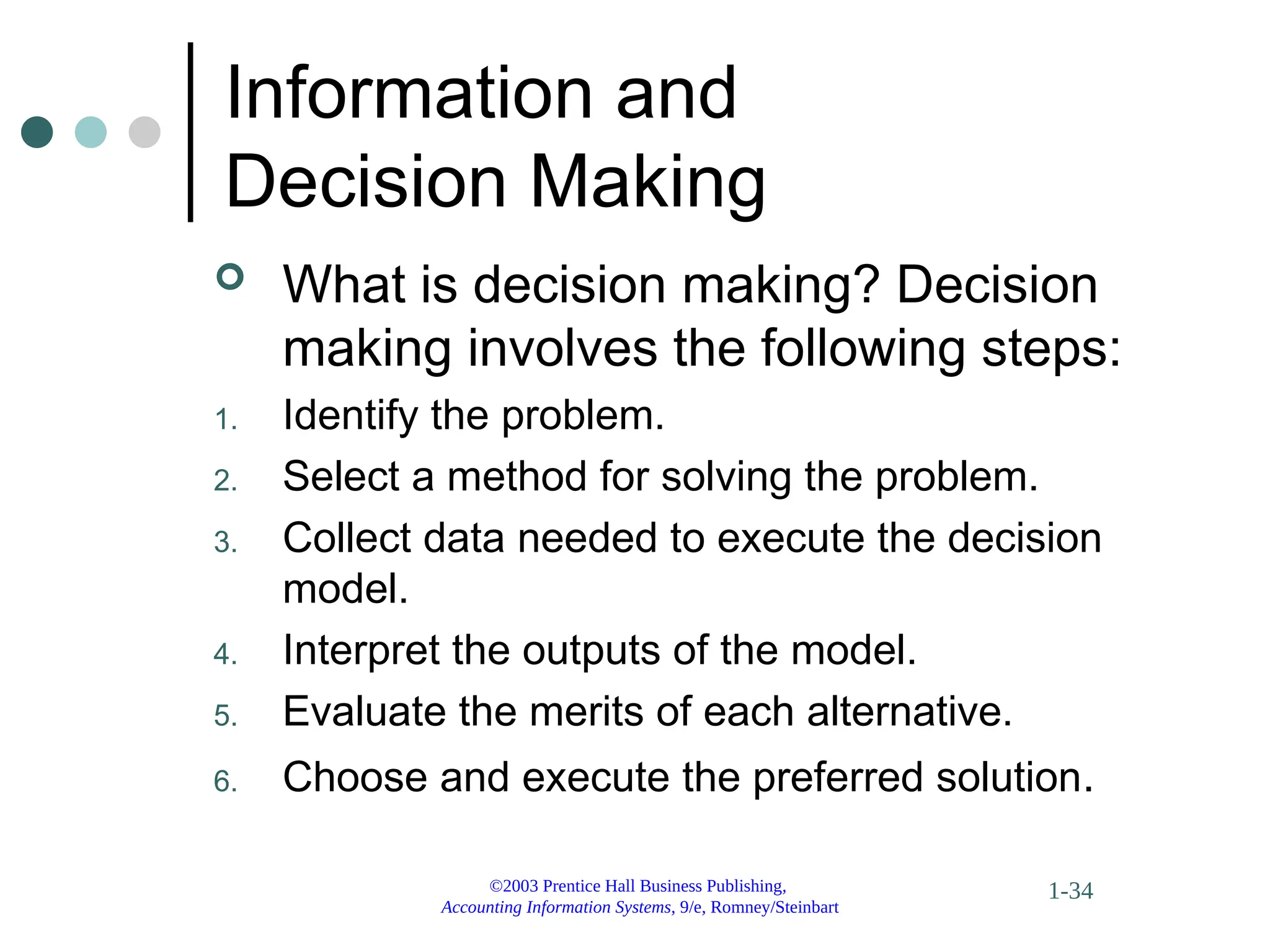 ©2003 Prentice Hall Business Publishing,
Accounting Information Systems, 9/e, Romney/Steinbart
1-34
Information and
Decision Making
 What is decision making? Decision
making involves the following steps:
1. Identify the problem.
2. Select a method for solving the problem.
3. Collect data needed to execute the decision
model.
4. Interpret the outputs of the model.
5. Evaluate the merits of each alternative.
6. Choose and execute the preferred solution.
 