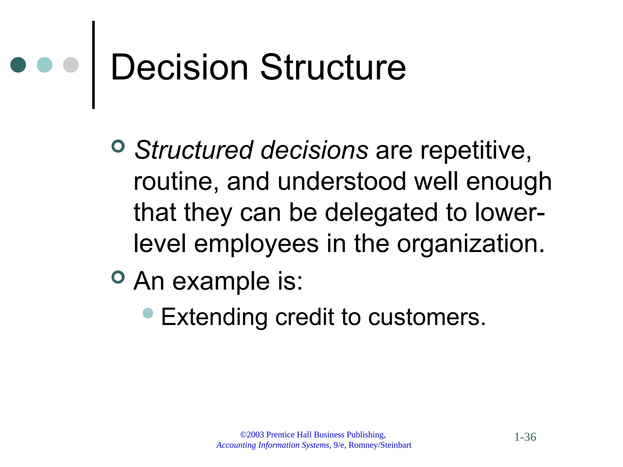 ©2003 Prentice Hall Business Publishing,
Accounting Information Systems, 9/e, Romney/Steinbart
1-36
Decision Structure
 Structured decisions are repetitive,
routine, and understood well enough
that they can be delegated to lower-
level employees in the organization.
 An example is:
Extending credit to customers.
 
