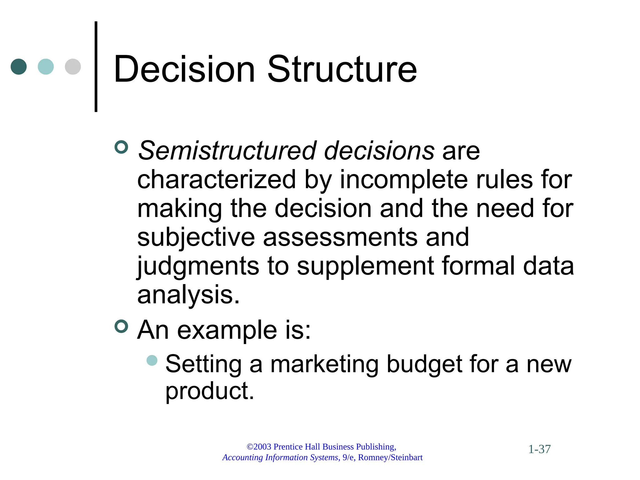 ©2003 Prentice Hall Business Publishing,
Accounting Information Systems, 9/e, Romney/Steinbart
1-37
Decision Structure
 Semistructured decisions are
characterized by incomplete rules for
making the decision and the need for
subjective assessments and
judgments to supplement formal data
analysis.
 An example is:
Setting a marketing budget for a new
product.
 