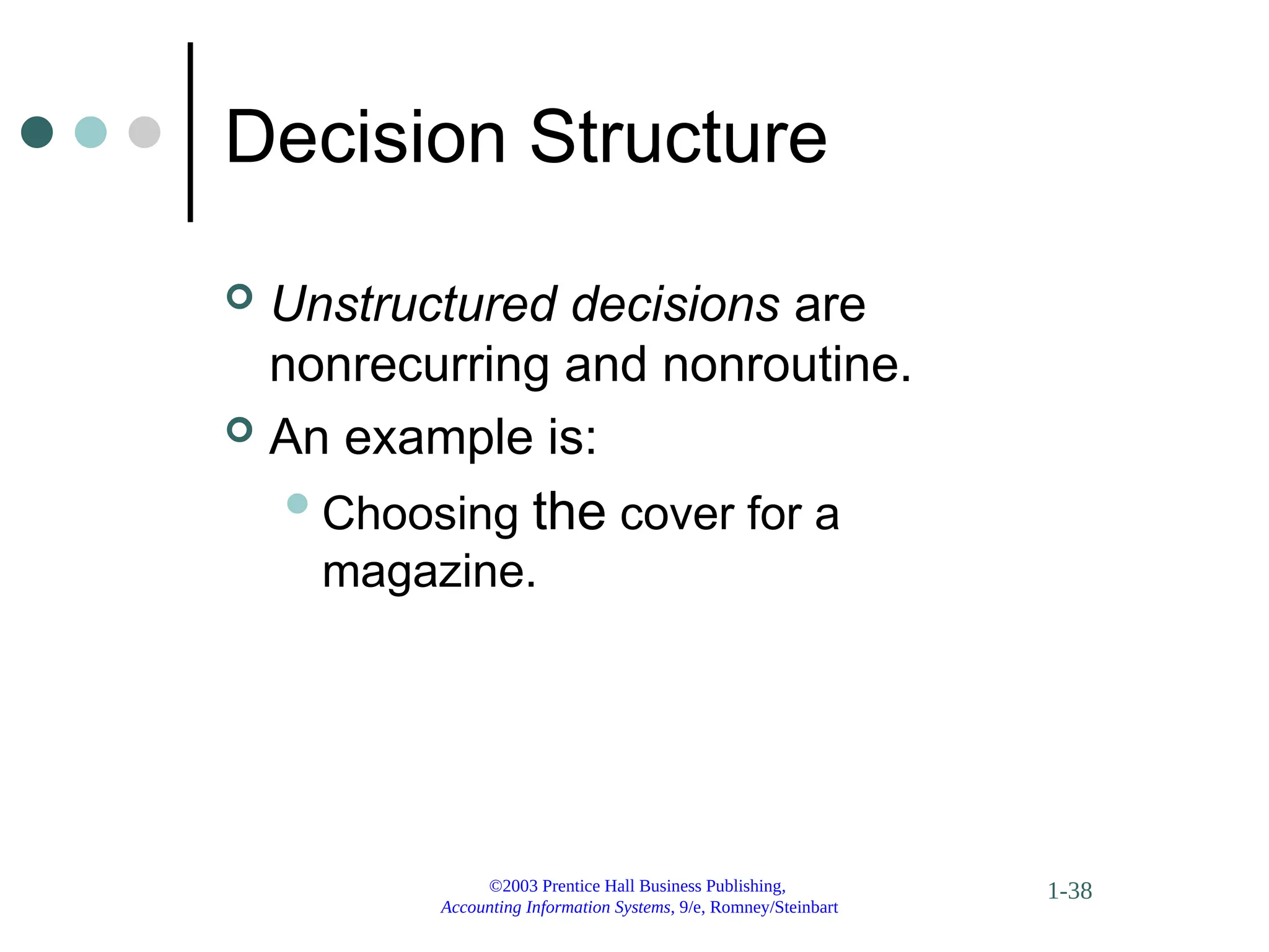 ©2003 Prentice Hall Business Publishing,
Accounting Information Systems, 9/e, Romney/Steinbart
1-38
Decision Structure
 Unstructured decisions are
nonrecurring and nonroutine.
 An example is:
Choosing the cover for a
magazine.
 