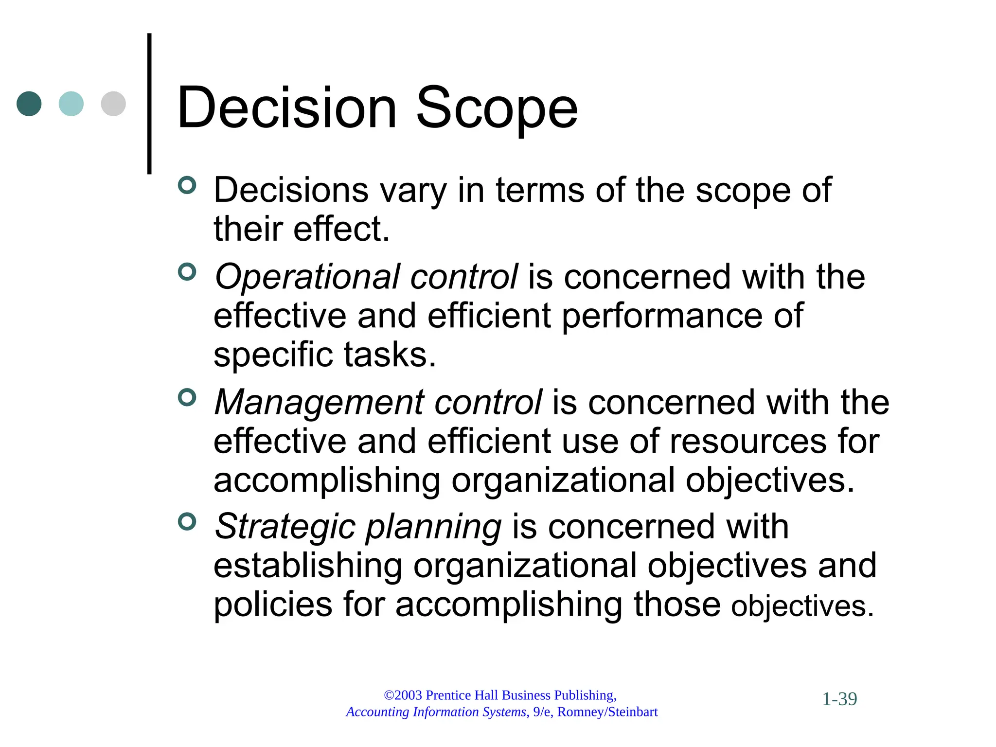 ©2003 Prentice Hall Business Publishing,
Accounting Information Systems, 9/e, Romney/Steinbart
1-39
Decision Scope
 Decisions vary in terms of the scope of
their effect.
 Operational control is concerned with the
effective and efficient performance of
specific tasks.
 Management control is concerned with the
effective and efficient use of resources for
accomplishing organizational objectives.
 Strategic planning is concerned with
establishing organizational objectives and
policies for accomplishing those objectives.
 