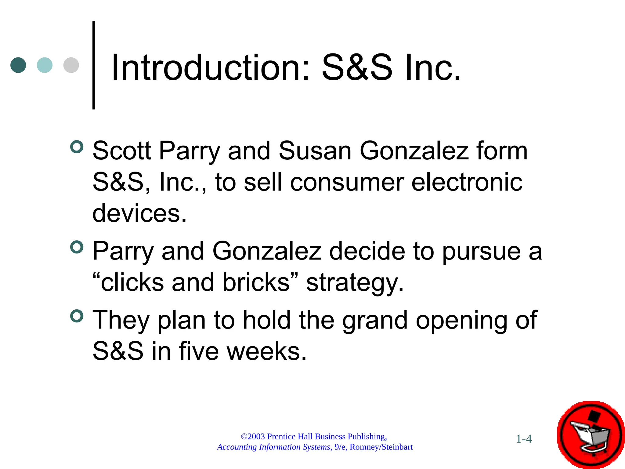 ©2003 Prentice Hall Business Publishing,
Accounting Information Systems, 9/e, Romney/Steinbart
1-4
Introduction: S&S Inc.
 Scott Parry and Susan Gonzalez form
S&S, Inc., to sell consumer electronic
devices.
 Parry and Gonzalez decide to pursue a
“clicks and bricks” strategy.
 They plan to hold the grand opening of
S&S in five weeks.
 