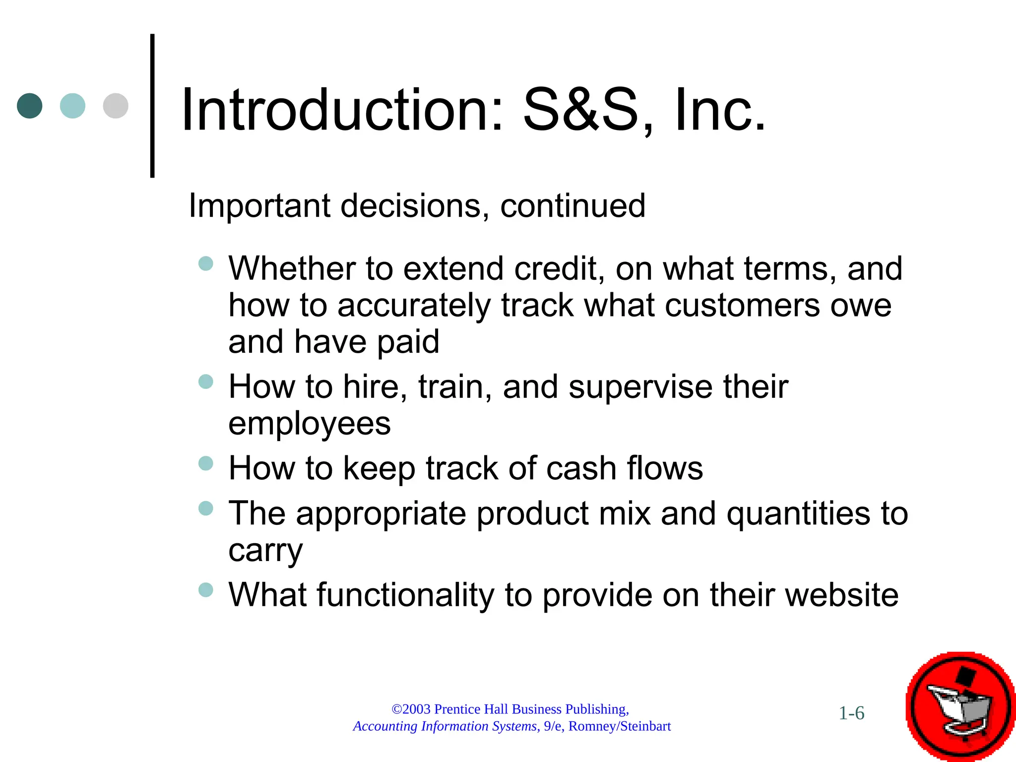 ©2003 Prentice Hall Business Publishing,
Accounting Information Systems, 9/e, Romney/Steinbart
1-6
Introduction: S&S, Inc.
 Whether to extend credit, on what terms, and
how to accurately track what customers owe
and have paid
 How to hire, train, and supervise their
employees
 How to keep track of cash flows
 The appropriate product mix and quantities to
carry
 What functionality to provide on their website
Important decisions, continued
 