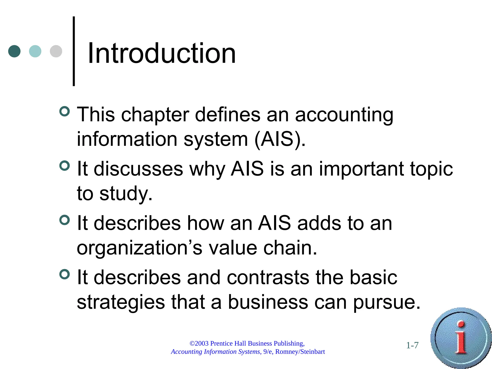 ©2003 Prentice Hall Business Publishing,
Accounting Information Systems, 9/e, Romney/Steinbart
1-7
Introduction
 This chapter defines an accounting
information system (AIS).
 It discusses why AIS is an important topic
to study.
 It describes how an AIS adds to an
organization’s value chain.
 It describes and contrasts the basic
strategies that a business can pursue.
 