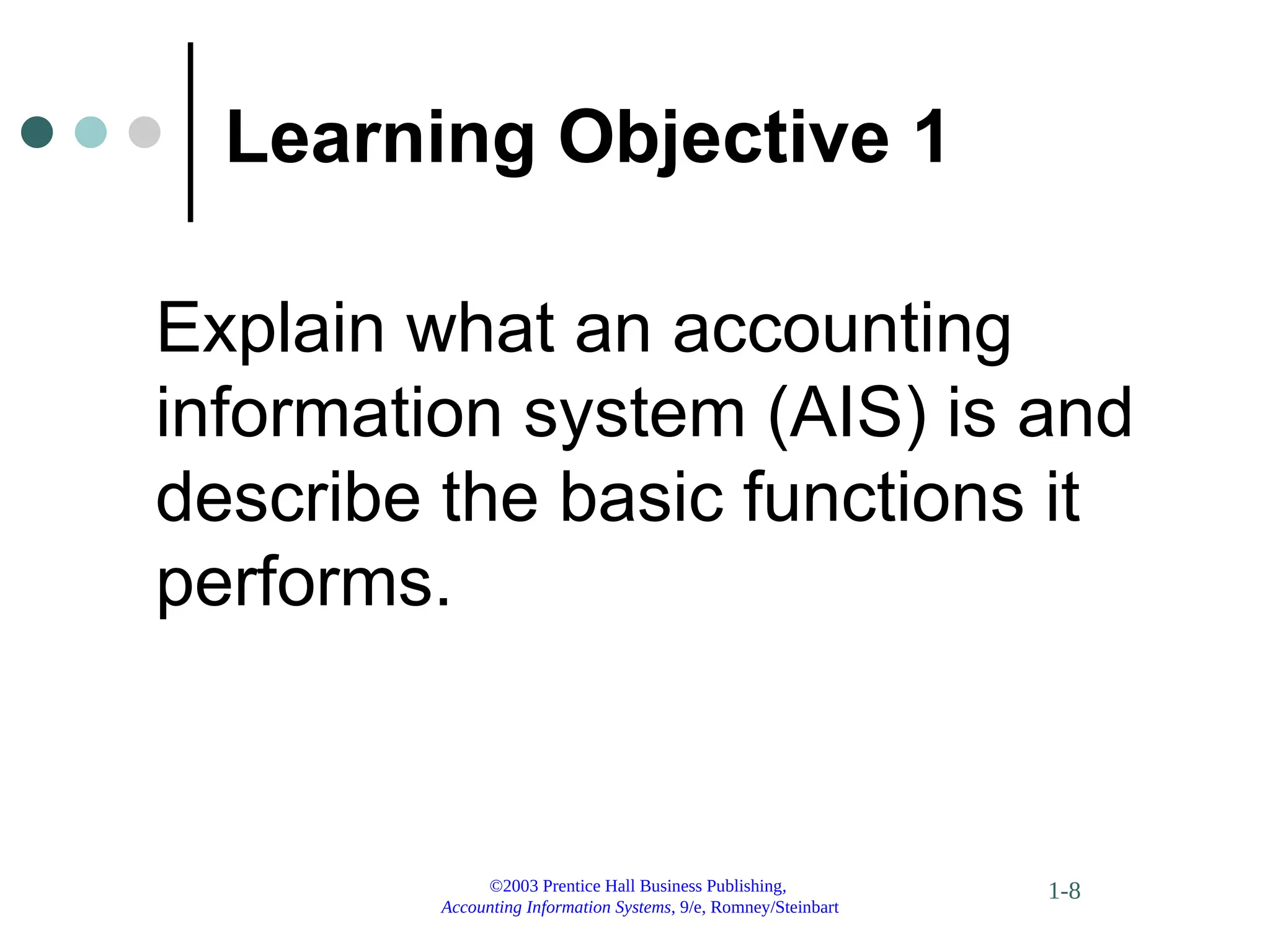 ©2003 Prentice Hall Business Publishing,
Accounting Information Systems, 9/e, Romney/Steinbart
1-8
Learning Objective 1
Explain what an accounting
information system (AIS) is and
describe the basic functions it
performs.
 