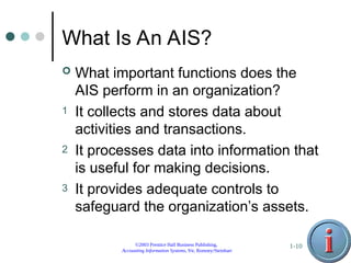 ©2003 Prentice Hall Business Publishing,
Accounting Information Systems, 9/e, Romney/Steinbart
1-10
What Is An AIS?
 What important functions does the
AIS perform in an organization?
1 It collects and stores data about
activities and transactions.
2 It processes data into information that
is useful for making decisions.
3 It provides adequate controls to
safeguard the organization’s assets.
 