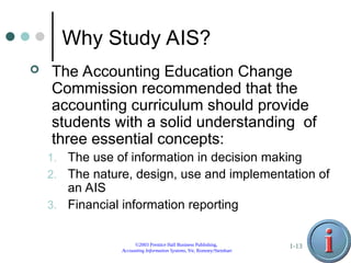 ©2003 Prentice Hall Business Publishing,
Accounting Information Systems, 9/e, Romney/Steinbart
1-13
Why Study AIS?
 The Accounting Education Change
Commission recommended that the
accounting curriculum should provide
students with a solid understanding of
three essential concepts:
1. The use of information in decision making
2. The nature, design, use and implementation of
an AIS
3. Financial information reporting
 