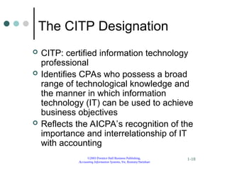 ©2003 Prentice Hall Business Publishing,
Accounting Information Systems, 9/e, Romney/Steinbart
1-18
The CITP Designation
 CITP: certified information technology
professional
 Identifies CPAs who possess a broad
range of technological knowledge and
the manner in which information
technology (IT) can be used to achieve
business objectives
 Reflects the AICPA’s recognition of the
importance and interrelationship of IT
with accounting
 