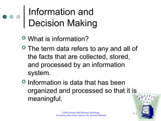 ©2003 Prentice Hall Business Publishing,
Accounting Information Systems, 9/e, Romney/Steinbart
1-31
Information and
Decision Making
 What is information?
 The term data refers to any and all of
the facts that are collected, stored,
and processed by an information
system.
 Information is data that has been
organized and processed so that it is
meaningful.
 
