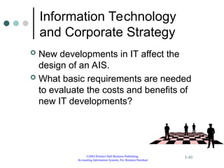 ©2003 Prentice Hall Business Publishing,
Accounting Information Systems, 9/e, Romney/Steinbart
1-41
Information Technology
and Corporate Strategy
 New developments in IT affect the
design of an AIS.
 What basic requirements are needed
to evaluate the costs and benefits of
new IT developments?
 