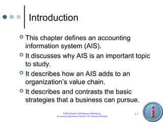 ©2003 Prentice Hall Business Publishing,
Accounting Information Systems, 9/e, Romney/Steinbart
1-7
Introduction
 This chapter defines an accounting
information system (AIS).
 It discusses why AIS is an important topic
to study.
 It describes how an AIS adds to an
organization’s value chain.
 It describes and contrasts the basic
strategies that a business can pursue.
 