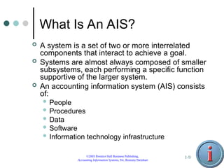 ©2003 Prentice Hall Business Publishing,
Accounting Information Systems, 9/e, Romney/Steinbart
1-9
What Is An AIS?
 A system is a set of two or more interrelated
components that interact to achieve a goal.
 Systems are almost always composed of smaller
subsystems, each performing a specific function
supportive of the larger system.
 An accounting information system (AIS) consists
of:
 People
 Procedures
 Data
 Software
 Information technology infrastructure
 