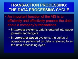 • An important function of the AIS is to
efficiently and effectively process the data
about a company’s transactions.
– In manual systems, data is entered into paper
journals and ledgers.
– In computer-based systems, the series of
operations performed on data is referred to as
the data processing cycle.
TRANSACTION PROCESSING:
THE DATA PROCESSING CYCLE
 