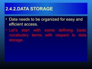 • Data needs to be organized for easy and
efficient access.
• Let’s start with some defining basic
vocabulary terms with respect to data
storage.
2.4.2.DATA STORAGE
 