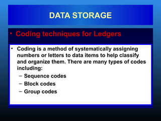 • Coding techniques for Ledgers
DATA STORAGE
• Coding is a method of systematically assigning
numbers or letters to data items to help classify
and organize them. There are many types of codes
including:
– Sequence codes
– Block codes
– Group codes
 