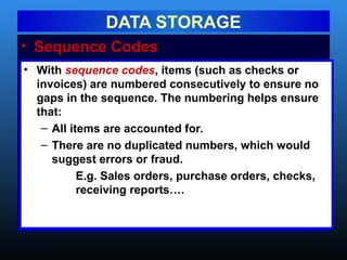 • Sequence Codes
DATA STORAGE
• With sequence codes, items (such as checks or
invoices) are numbered consecutively to ensure no
gaps in the sequence. The numbering helps ensure
that:
– All items are accounted for.
– There are no duplicated numbers, which would
suggest errors or fraud.
E.g. Sales orders, purchase orders, checks,
receiving reports….
 