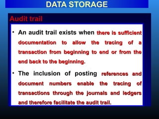 Audit trail
DATA STORAGE
• An audit trail exists when there is sufficient
there is sufficient
documentation to allow the tracing of a
documentation to allow the tracing of a
transaction from beginning to end or from the
transaction from beginning to end or from the
end back to the beginning.
end back to the beginning.
• The inclusion of posting references and
references and
document numbers enable the tracing of
document numbers enable the tracing of
transactions through the journals and ledgers
transactions through the journals and ledgers
and therefore facilitate the audit trail.
and therefore facilitate the audit trail.
 