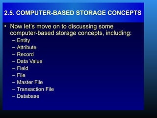 • Now let’s move on to discussing some
computer-based storage concepts, including:
– Entity
– Attribute
– Record
– Data Value
– Field
– File
– Master File
– Transaction File
– Database
2.5. COMPUTER-BASED STORAGE CONCEPTS
 