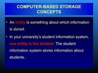 • An entity is something about which information
is stored.
• In your university’s student information system,
one entity is the student.
one entity is the student. The student
information system stores information about
students.
COMPUTER-BASED STORAGE
CONCEPTS
 