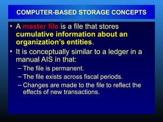 • A master file is a file that stores
cumulative information about an
organization’s entities.
• It is conceptually similar to a ledger in a
manual AIS in that:
– The file is permanent.
– The file exists across fiscal periods.
– Changes are made to the file to reflect the
effects of new transactions.
COMPUTER-BASED STORAGE CONCEPTS
 