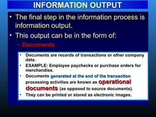 • The final step in the information process is
information output.
• This output can be in the form of:
– Documents
Documents
INFORMATION OUTPUT
• Documents are records of transactions or other company
data.
• EXAMPLE: Employee paychecks or purchase orders for
merchandise.
• Documents generated at the end of the transaction
generated at the end of the transaction
processing activities are known as operational
operational
documents
documents (as opposed to source documents).
• They can be printed or stored as electronic images.
 