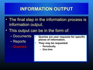 • The final step in the information process is
information output.
• This output can be in the form of:
– Documents
– Reports
– Queries
Queries
INFORMATION OUTPUT
• Queries are user requests for specific
pieces of information.
• They may be requested:
– Periodically
– One time
 