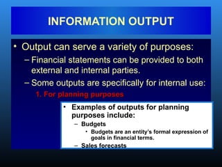 • Output can serve a variety of purposes:
– Financial statements can be provided to both
external and internal parties.
– Some outputs are specifically for internal use:
1. For planning purposes
1. For planning purposes
INFORMATION OUTPUT
• Examples of outputs for planning
purposes include:
– Budgets
• Budgets are an entity’s formal expression of
goals in financial terms.
– Sales forecasts
 