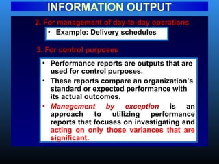 2. For management of day-to-day operations
2. For management of day-to-day operations
INFORMATION OUTPUT
• Example: Delivery schedules
3. For control purposes
3. For control purposes
• Performance reports are outputs that are
used for control purposes.
• These reports compare an organization’s
standard or expected performance with
its actual outcomes.
• Management by exception is an
approach to utilizing performance
reports that focuses on investigating and
acting on only those variances that are
significant.
 
