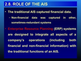 • The traditional AIS captured financial data.
– Non-financial data was captured in other,
sometimes-redundant systems
• Enterprise Resource Planning (ERP) systems
are designed to integrate all aspects of a
company’s operations (including both
financial and non-financial information) with
the traditional functions of an AIS.
2.8. ROLE OF THE AIS
 