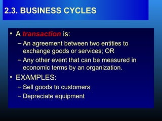 • A transaction is:
– An agreement between two entities to
exchange goods or services; OR
– Any other event that can be measured in
economic terms by an organization.
• EXAMPLES:
– Sell goods to customers
– Depreciate equipment
2.3. BUSINESS CYCLES
 