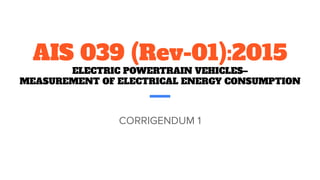 AIS 039 (Rev-01):2015
ELECTRIC POWERTRAIN VEHICLES–
MEASUREMENT OF ELECTRICAL ENERGY CONSUMPTION
CORRIGENDUM 1
 