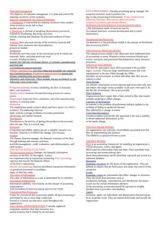 Materials Management
The objective of materials management is to plan and control the
materials inventory of the company.
materials management has three subfunctions:
1. Purchasing is responsible for ordering inventory from vendors
when inventory levels fall to their
reorder points.
2. Receiving is thetask of accepting theinventory previously
ordered by purchasing. Receiving activities
include counting and checking the physicalcondition of these
items.
3. Stores takes physicalcustody of the inventory received and
releases these resources into theproduction
process as needed.
Production
Production activities occur in the conversion cycle in which raw
materials, labor, and plant assets are used
to create finished products.
general they fall into two broad classes: (1) primary manufacturing
activities and
(2) production support activities.
Primary manufacturing activities shapeand assemble raw materials
into Finished products. Production support activities ensure that
primary manufacturing activities operate
efficiently and effectively. These include, but are not limited to, the
following types of activities:
Production planning involves scheduling the flow of materials,
labor, and machinery
Quality control monitors themanufacturing process at various
points
Maintenance keeps the firm’s machinery and other manufacturing
facilities in running order.
Marketing
The marketplace needs to know about, and have access to, a firm’s
products. Themarketing function
deals with the strategic problems of product promotion,
advertising, and market research.
Distribution
Distribution is the activity of getting the product to thecustomer
after the sale. This is a critical step.
Personnel
Competent and reliable employees are a valuable resource to a
business. function is to effectively manage this resource.
Finance
The finance function manages the financial resources of the firm
through banking and treasury activities,
portfolio management, credit evaluation, cash disbursements, and
cash receipts.
THEACCOUNTING FUNCTION
The accounting function manages the financial information
resource of thefirm. In this regard, it plays
two important roles in transaction processing. First, accounting
captures and records thefinancial effects
of the firm’s transactions.
Second, the accounting function distributes transaction information
to operations personnel to coordinate
many of their key tasks.
The Value of Information
The value of information to a user is determined by its reliability.
Accounting Independence
Information reliability rests heavily on the concept of accounting
independence.
THEINFORMATIONTECHNOLOGYFUNCTION
Centralized Data Processing
Under the centralized data processing model, all data processing is
performed by one or more large computers
housed at a central sitethat serve users throughout the
organization.
DATABASEADMINISTRATION. Centrally organized
companies maintain their data resources in a
central location that is shared by all end users.
DATA PROCESSING. Thedata processing group manages the
computer resources used to perform the
day-to-day processingof transactions. It may consist of the
following functions: data control, data conversion,
computer operations, and thedata library.
SYSTEMS DEVELOPMENT AND MAINTENANCE.
- The information needs of users are met by
two related functions: systems development and systems
maintenance.
Distributed Data Processing
An alternative to thecentralized model is the concept of distributed
data processing (DDP).
THE MANUAL PROCESS MODEL
The manual process model is the oldest and most traditional form
of accounting systems. Manual systems constitutethephysical
events, resources, and personnel that characterize many business
processes.
THE FLAT-FILE MODEL
The flat-file approach is most often associated with so-called
legacy systems. Theseare large mainframesystems that were
implemented in the late 1960s through the 1980s.
describes an environment in which individual data files are not
related to other
.Data Storage
An efficient information systemcaptures and stores data only once
and makes this single source available to all users who need it. In
the flat-file environment, this is not possible.
Data Updating
Organizations have a great deal of data stored in files that require
periodic updating to reflect changes.
Currency of Information
In contrast to the problem of performing multiple updates is the
problem of failing to updateall theuser
files affected by a change in status.
Task-DataDependency
Another problem with theflat-file approach is the user’s inability
to obtain additional information as his
or her needs change.
THEDATABASEMODEL
An organization can overcome theproblems associated with flat
files by implementing the database
The DBMSis a special software system
THEREA MODEL
REA is an accounting framework for modeling an organization’s
critical resources, events, and agents
(REA) and the relationships between them. Once specified, both
accounting and nonaccounting data
about thesephenomena can be identified, captured, and stored in a
relational database.
Resources
Economic resources are theassets of the organization. They are
defined as objects that are both scarce and under thecontrol of the
enterprise.
Events
Economic events are phenomena that affect changes in resources.
They can result from activities such as
production, exchange, consumption, and distribution. Economic
events are the critical information elements
of the accounting systemand should be captured in a highly
detailed form to providea rich database.
Agents
Economic agents are individuals and departments that participate
in an economic event. They are parties both inside and outside the
organization
 
