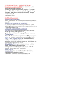 ENTERPRISE RESOURCE PLANNING SYSTEMS
Enterpriseresource planning (ERP) is an information system
model that enables an organization to
automate and integrate its key business processes. ERP breaks
down traditional functional barriers by Facilitating data sharing,
information flows, and theintroduction of common business
practices among all
organizational users.
The Role of the Accountant
ACCOUNTANTSASUSERS
In most organizations, the accounting function is the single largest
user of IT.
ACCOUNTANTSASSYSTEM DESIGNERS
An appreciation of the accountant’s responsibility for system
design requires a historic perspectivethat predates the computer as
a business information tool.
ACCOUNTANTSASSYSTEM AUDITORS
Auditing is a form of independent attestation performed by an
expert—the auditor—who expresses an
opinion about the fairness of a company’s financial statements.
External Auditing
Historically, theexternal accountant’s responsibility as a systems
auditor was limited to the attest function described previously.
ASSURANCE. Assurance services are professionalservices,
including the attest function, that are
designed to improve the quality of information, both financial and
nonfinancial, used by decision makers.
IT AUDITING. IT auditing is usually performed as part of a
broader financial audit. Theorganizational
unit responsiblefor conducting IT audits may fall under the
assurance services group or be independent.
Internal Auditing
Internal auditing is an appraisalfunction housed within the
organization. Internal auditors perform a
wide range of activities on behalf of the organization
 