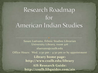 Research Roadmap forAmerican Indian Studies Susan Luévano, Ethnic Studies LibrarianUniversity Library, room 416 sluevano@csulb.edu Office Hours:  Wed. 2:30 pm - 4:30 pm or by appointment Library home page:  http://www.csulb.edu/library AIS Research Guide:  http://csulb.libguides.com/ais 
